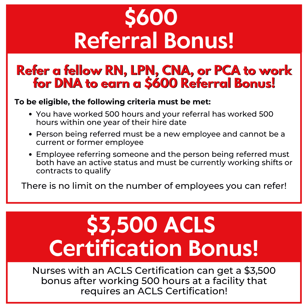 $600 Referral Bonus! Refer a fellow RN, LPN, CNA, or PCA to work for DNA. After you have worked 500 hours with DNA and your referral has worked 500 hours within 1 year of their hire date with DNA, you will receive a $600 Referral Bonus!* There is no limit on the number of employees you can refer! Nurses with an ACLS Certification can get a $3,500 bonus after working 500 hours at a facility that requires an ACLS Certification! $3,500 ACLS Certification Bonus! Nurses with an ACLS Certification can get a $3,500 bonus after working 500 hours at a facility that requires an ACLS Certification! $3,500 ACLS Certification Bonus!