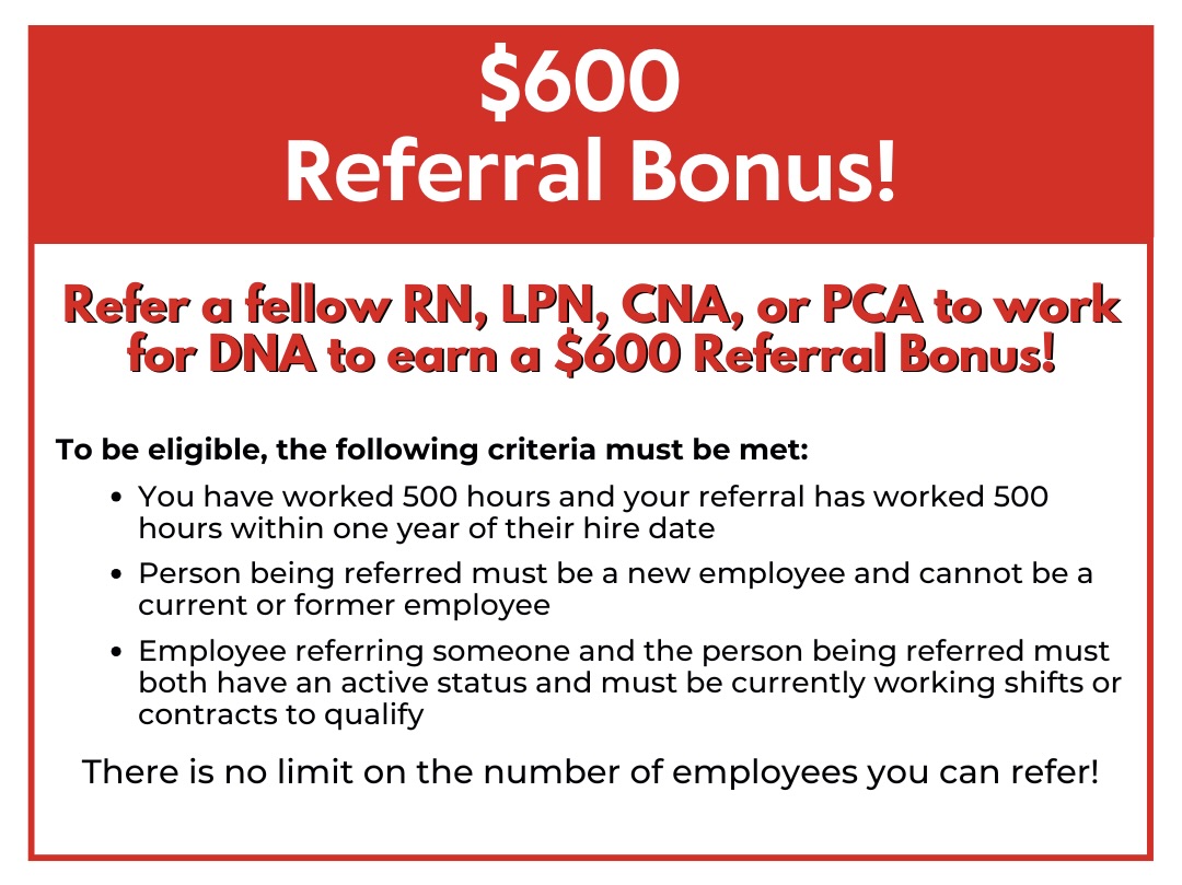 $600 Referral Bonus! Refer a fellow RN, LPN, CNA, or PCA to work for DNA. After you have worked 500 hours with DNA and your referral has worked 500 hours within 1 year of their hire date with DNA, you will receive a $600 Referral Bonus!* There is no limit on the number of employees you can refer! Nurses with an ACLS Certification can get a $3,500 bonus after working 500 hours at a facility that requires an ACLS Certification! $3,500 ACLS Certification Bonus! Nurses with an ACLS Certification can get a $3,500 bonus after working 500 hours at a facility that requires an ACLS Certification! $3,500 ACLS Certification Bonus!